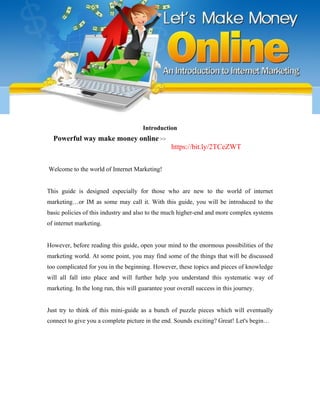 Introduction
Powerful way make money online >>
https://bit.ly/2TCeZWT
Welcome to the world of Internet Marketing!
This guide is designed especially for those who are new to the world of internet
marketing…or IM as some may call it. With this guide, you will be introduced to the
basic policies of this industry and also to the much higher-end and more complex systems
of internet marketing.
However, before reading this guide, open your mind to the enormous possibilities of the
marketing world. At some point, you may find some of the things that will be discussed
too complicated for you in the beginning. However, these topics and pieces of knowledge
will all fall into place and will further help you understand this systematic way of
marketing. In the long run, this will guarantee your overall success in this journey.
Just try to think of this mini-guide as a bunch of puzzle pieces which will eventually
connect to give you a complete picture in the end. Sounds exciting? Great! Let's begin…
 