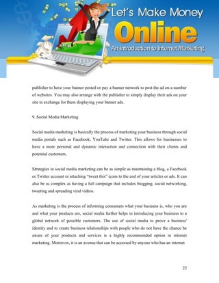 publisher to have your banner posted or pay a banner network to post the ad on a number
of websites. You may also arrange with the publisher to simply display their ads on your
site in exchange for them displaying your banner ads.
9. Social Media Marketing
Social media marketing is basically the process of marketing your business through social
media portals such as Facebook, YouTube and Twitter. This allows for businesses to
have a more personal and dynamic interaction and connection with their clients and
potential customers.
Strategies in social media marketing can be as simple as maintaining a blog, a Facebook
or Twitter account or attaching “tweet this” icons to the end of your articles or ads. It can
also be as complex as having a full campaign that includes blogging, social networking,
tweeting and spreading viral videos.
As marketing is the process of informing consumers what your business is, who you are
and what your products are, social media further helps in introducing your business to a
global network of possible customers. The use of social media to prove a business'
identity and to create business relationships with people who do not have the chance be
aware of your products and services is a highly recommended option in internet
marketing. Moreover, it is an avenue that can be accessed by anyone who has an internet
22
 
