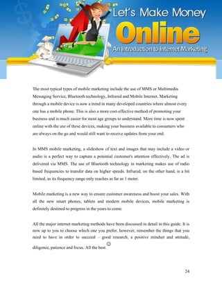 The most typical types of mobile marketing include the use of MMS or Multimedia
Messaging Service, Bluetooth technology, Infrared and Mobile Internet. Marketing
through a mobile device is now a trend in many developed countries where almost every
one has a mobile phone. This is also a more cost-effective method of promoting your
business and is much easier for most age groups to understand. More time is now spent
online with the use of these devices, making your business available to consumers who
are always on the go and would still want to receive updates from your end.
In MMS mobile marketing, a slideshow of text and images that may include a video or
audio is a perfect way to capture a potential customer's attention effectively. The ad is
delivered via MMS. The use of Bluetooth technology in marketing makes use of radio
based frequencies to transfer data on higher speeds. Infrared, on the other hand, is a bit
limited, as its frequency range only reaches as far as 1 meter.
Mobile marketing is a new way to ensure customer awareness and boost your sales. With
all the new smart phones, tablets and modern mobile devices, mobile marketing is
definitely destined to progress in the years to come.
All the major internet marketing methods have been discussed in detail in this guide. It is
now up to you to choose which one you prefer, however, remember the things that you
need to have in order to succeed – good research, a positive mindset and attitude,
diligence, patience and focus. All the best.
☺
24
 