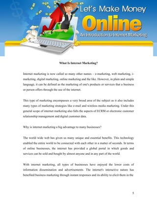 What Is Internet Marketing?
Internet marketing is now called so many other names – e-marketing, web marketing, i-
marketing, digital marketing, online marketing and the like. However, in plain and simple
language, it can be defined as the marketing of one's products or services that a business
or person offers through the use of the internet.
This type of marketing encompasses a very broad area of the subject as it also includes
many types of marketing strategies like e-mail and wireless media marketing. Under this
general scope of internet marketing also falls the aspects of ECRM or electronic customer
relationship management and digital customer data.
Why is internet marketing a big advantage to many businesses?
The world wide web has given us many unique and essential benefits. This technology
enabled the entire world to be connected with each other in a matter of seconds. In terms
of online businesses, the internet has provided a global portal in which goods and
services can be sold and bought by almost anyone and in any part of the world.
With internet marketing, all types of businesses have enjoyed the lower costs of
information dissemination and advertisements. The internet's interactive nature has
benefited business marketing through instant responses and its ability to elicit them in the
5
 