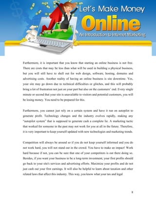 Furthermore, it is important that you know that starting an online business is not free.
There are costs that may be less than what will be used in building a physical business,
but you will still have to shell out for web design, software, hosting, domains and
advertising costs. Another reality of having an online business is site downtime. Yes,
your site may go down due to technical difficulties or glitches, and this will probably
bring a lot of frustration not just on your part but also on the customers’ end. Every single
minute or second that your site is unavailable to visitors and potential customers, you will
be losing money. You need to be prepared for this.
Furthermore, you cannot just rely on a certain system and have it run on autopilot to
generate profit. Technology changes and the industry evolves rapidly, making any
“autopilot system” that is supposed to generate cash a complete lie. A marketing tactic
that worked for someone in the past may not work for you at all in the future. Therefore,
it is very important to keep yourself updated with new technologies and marketing trends.
Competition will always be around so if you do not keep yourself informed and you do
not work hard, you will not stand out in the crowd. You have to make an impact! Work
hard because if not, you can be sure that one of your competitors is out there doing so.
Besides, if you want your business to be a long-term investment, your first profits should
go back to your site's services and advertising efforts. Maximize your profits and do not
just cash out your first earnings. It will also be helpful to learn about taxation and other
related laws that affect this industry. This way, you know what your tax and legal
8
 
