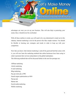 advantages are once you set up your business. This will also help in protecting your
assets, thus, it should never be overlooked.
With all these realities in mind, you will need to be very determined to stand out in this
industry. Internet marketing is not for the person who likes simple routines. You should
be flexible in learning new strategies and trends in order to keep up with your
competition.
Now that you know what internet marketing is and all the good and bad that comes with
it, you will now learn the marketing methods that online businesses have been using in
order to promote their services and products to the global marketplace.
The following methods that will be discussed further in the next few passages are:
Affiliate marketing
Article marketing
E-mail marketing
Blog marketing
Pay per click ads or PPC
Search engine optimization or SEO
Pop-up ads
Banner ads
Social media marketing
Mobile marketing
9
 