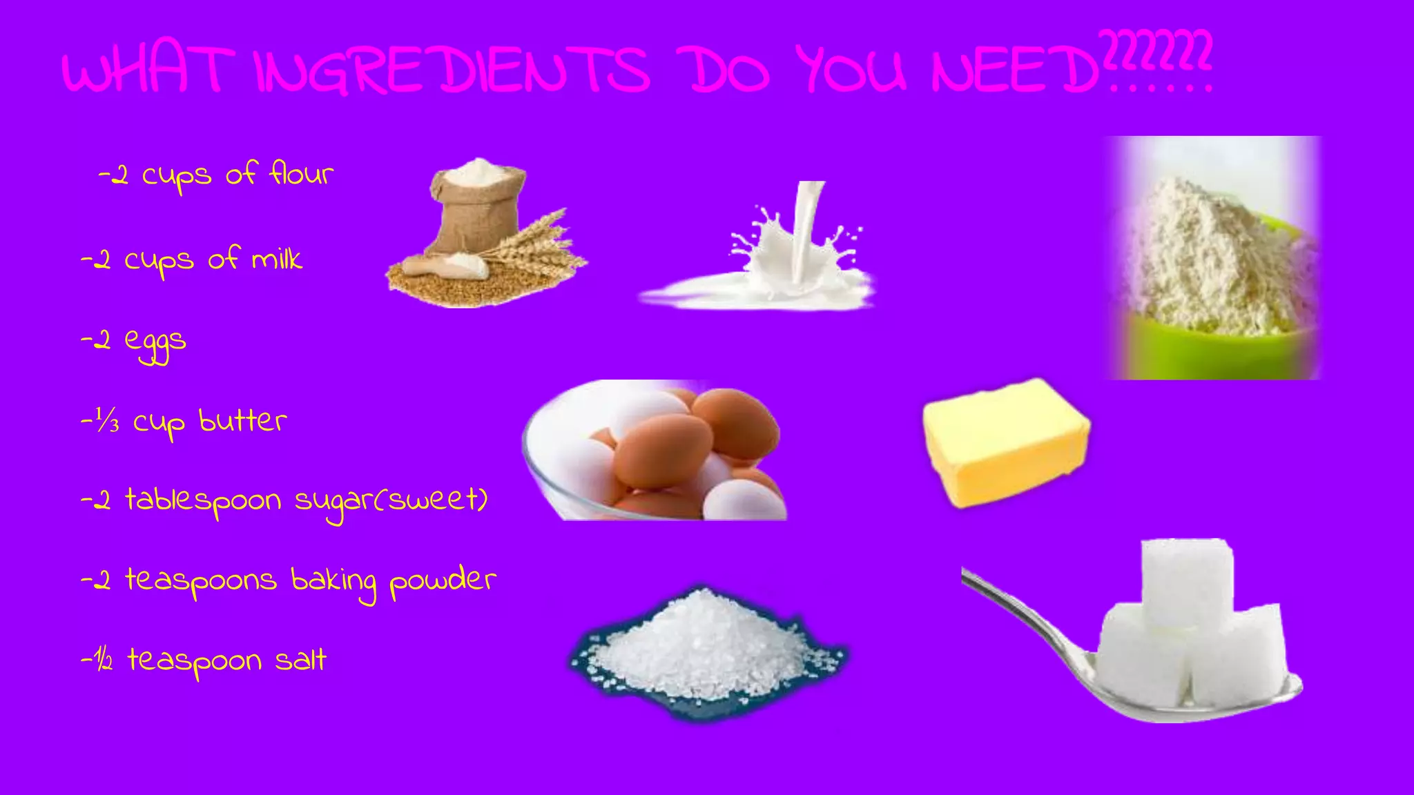 WHAT INGREDIENTS DO YOU NEED??????
-2 cups of flour
-2 cups of milk
-2 eggs
-⅓ cup butter
-2 tablespoon sugar(sweet)
-2 teaspoons baking powder
-½ teaspoon salt