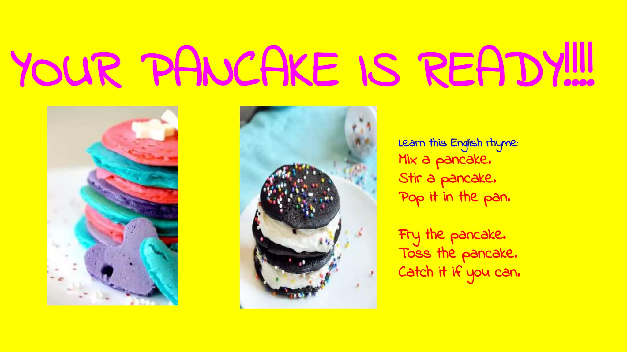 YOUR PANCAKE IS READY!!!!
Learn this English rhyme:
Mix a pancake.
Stir a pancake.
Pop it in the pan.
Fry the pancake.
Toss the pancake.
Catch it if you can.