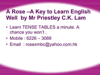 A Rose –A Key to Learn English Well  by Mr Priestley C.K. Lam Learn TENSE TABLES a minute. A chance you won’t . Mobile : 6226 – 3089 Email  : rosexmbc@yahoo.com.hk 