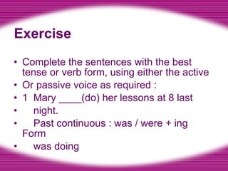 Exercise Complete the sentences with the best tense or verb form, using either the active Or passive voice as required : 1  Mary ____(do) her lessons at 8 last night. Past continuous : was / were + ing Form was doing 