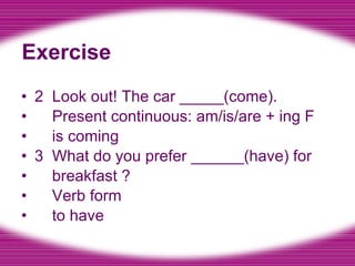 Exercise 2  Look out! The car _____(come). Present continuous: am/is/are + ing F is coming 3  What do you prefer ______(have) for breakfast ? Verb form to have 