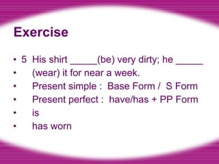 Exercise 5  His shirt _____(be) very dirty; he _____ (wear) it for near a week. Present simple :  Base Form /  S Form Present perfect :  have/has + PP Form is has worn 