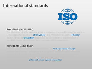 ISO 9241-11 (part 11 - 1998)
This part deals with the extent to which a product can be used by specified users to
achieve specified goals with effectiveness (task completion by users), efficiency
(task in time) and satisfaction (responded by user in term of experience) in a
specified context of use (users, tasks, equipments & environments).
ISO 9241-210 (ex ISO 13407)
Provides requirements and recommendations for human-centered design
principles and activities throughout the life cycle of computer-based interactive
systems. It is intended to be used by those managing design processes, and is
concerned with ways in which both hardware and software components of
interactive systems can enhance human–system interaction.
International standards
 