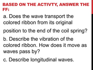 BASED ON THE ACTIVTY, ANSWER THE
FF:
a. Does the wave transport the
colored ribbon from its original
position to the end of the coil spring?
b. Describe the vibration of the
colored ribbon. How does it move as
waves pass by?
c. Describe longitudinal waves.
 
