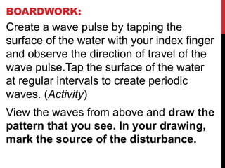 BOARDWORK:
Create a wave pulse by tapping the
surface of the water with your index finger
and observe the direction of travel of the
wave pulse.Tap the surface of the water
at regular intervals to create periodic
waves. (Activity)
View the waves from above and draw the
pattern that you see. In your drawing,
mark the source of the disturbance.
 