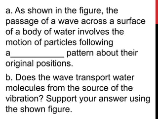 a. As shown in the figure, the
passage of a wave across a surface
of a body of water involves the
motion of particles following
a___________ pattern about their
original positions.
b. Does the wave transport water
molecules from the source of the
vibration? Support your answer using
the shown figure.
 