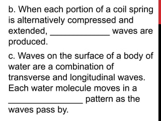 b. When each portion of a coil spring
is alternatively compressed and
extended, ____________ waves are
produced.
c. Waves on the surface of a body of
water are a combination of
transverse and longitudinal waves.
Each water molecule moves in a
_______________ pattern as the
waves pass by.
 