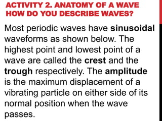 ACTIVITY 2. ANATOMY OF A WAVE
HOW DO YOU DESCRIBE WAVES?

Most periodic waves have sinusoidal
waveforms as shown below. The
highest point and lowest point of a
wave are called the crest and the
trough respectively. The amplitude
is the maximum displacement of a
vibrating particle on either side of its
normal position when the wave
passes.
 