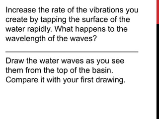 Increase the rate of the vibrations you
create by tapping the surface of the
water rapidly. What happens to the
wavelength of the waves?
______________________________
Draw the water waves as you see
them from the top of the basin.
Compare it with your first drawing.
 
