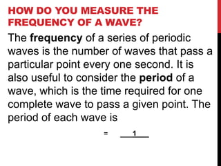HOW DO YOU MEASURE THE
FREQUENCY OF A WAVE?
The frequency of a series of periodic
waves is the number of waves that pass a
particular point every one second. It is
also useful to consider the period of a
wave, which is the time required for one
complete wave to pass a given point. The
period of each wave is
                  =   ___1___
 