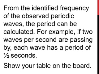 From the identified frequency
of the observed periodic
waves, the period can be
calculated. For example, if two
waves per second are passing
by, each wave has a period of
½ seconds.
Show your table on the board.
 