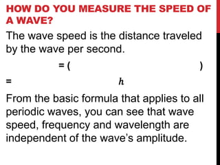 HOW DO YOU MEASURE THE SPEED OF
A WAVE?
The wave speed is the distance traveled
by the wave per second.
           =(                            )
=                      ℎ
From the basic formula that applies to all
periodic waves, you can see that wave
speed, frequency and wavelength are
independent of the wave’s amplitude.
 