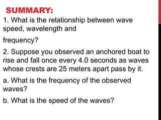 SUMMARY:
1. What is the relationship between wave
speed, wavelength and
frequency?
2. Suppose you observed an anchored boat to
rise and fall once every 4.0 seconds as waves
whose crests are 25 meters apart pass by it.
a. What is the frequency of the observed
waves?
b. What is the speed of the waves?
 