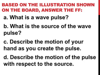 BASED ON THE ILLUSTRATION SHOWN
ON THE BOARD, ANSWER THE FF:
a. What is a wave pulse?
b. What is the source of the wave
pulse?
c. Describe the motion of your
hand as you create the pulse.
d. Describe the motion of the pulse
with respect to the source.
 