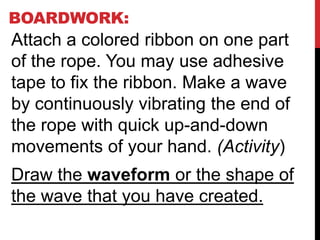 BOARDWORK:
Attach a colored ribbon on one part
of the rope. You may use adhesive
tape to fix the ribbon. Make a wave
by continuously vibrating the end of
the rope with quick up-and-down
movements of your hand. (Activity)
Draw the waveform or the shape of
the wave that you have created.
 
