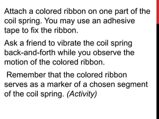 Attach a colored ribbon on one part of the
coil spring. You may use an adhesive
tape to fix the ribbon.
Ask a friend to vibrate the coil spring
back-and-forth while you observe the
motion of the colored ribbon.
 Remember that the colored ribbon
serves as a marker of a chosen segment
of the coil spring. (Activity)
 