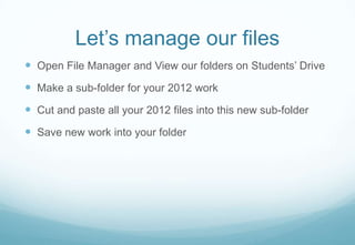 Let’s manage our files
Open File Manager and View our folders on Students’ Drive
Make a sub-folder for your 2012 work
Cut and paste all your 2012 files into this new sub-folder
Save new work into your folder