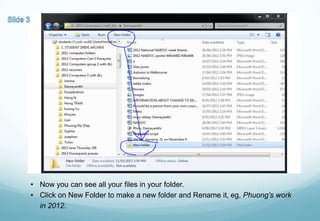 • Now you can see all your files in your folder.
• Click on New Folder to make a new folder and Rename it, eg, Phuong’s work
in 2012.