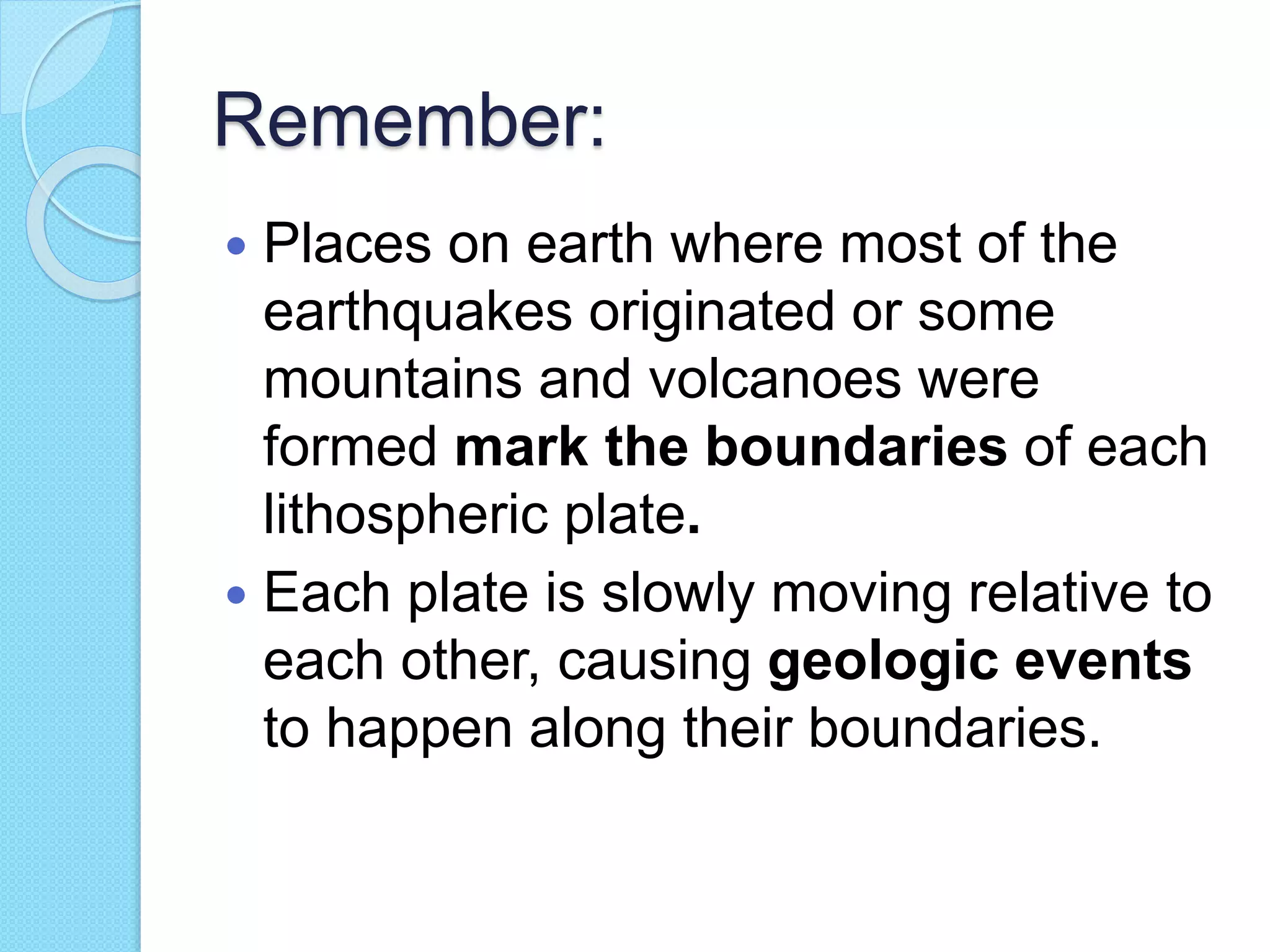 Remember:
 Places on earth where most of the
earthquakes originated or some
mountains and volcanoes were
formed mark the boundaries of each
lithospheric plate.
 Each plate is slowly moving relative to
each other, causing geologic events
to happen along their boundaries.
 