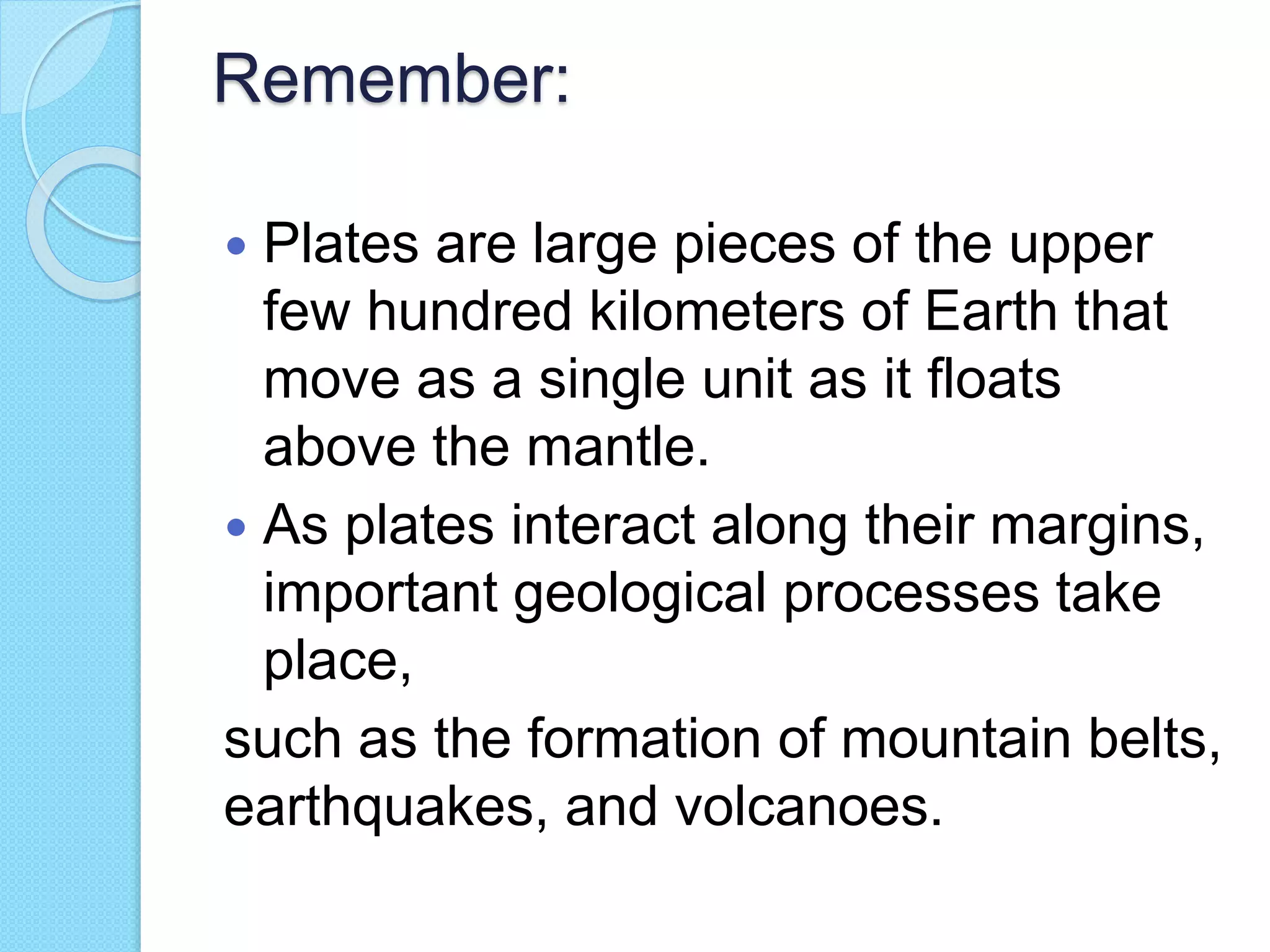 Remember:
 Plates are large pieces of the upper
few hundred kilometers of Earth that
move as a single unit as it floats
above the mantle.
 As plates interact along their margins,
important geological processes take
place,
such as the formation of mountain belts,
earthquakes, and volcanoes.
 