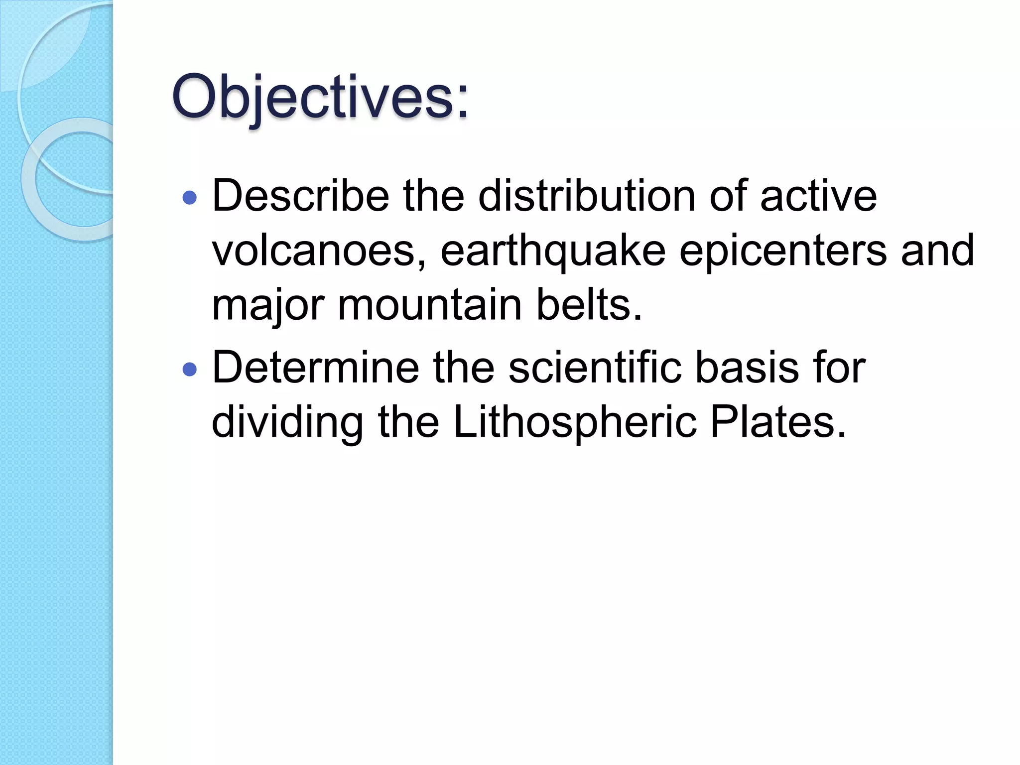 Objectives:
 Describe the distribution of active
volcanoes, earthquake epicenters and
major mountain belts.
 Determine the scientific basis for
dividing the Lithospheric Plates.
 