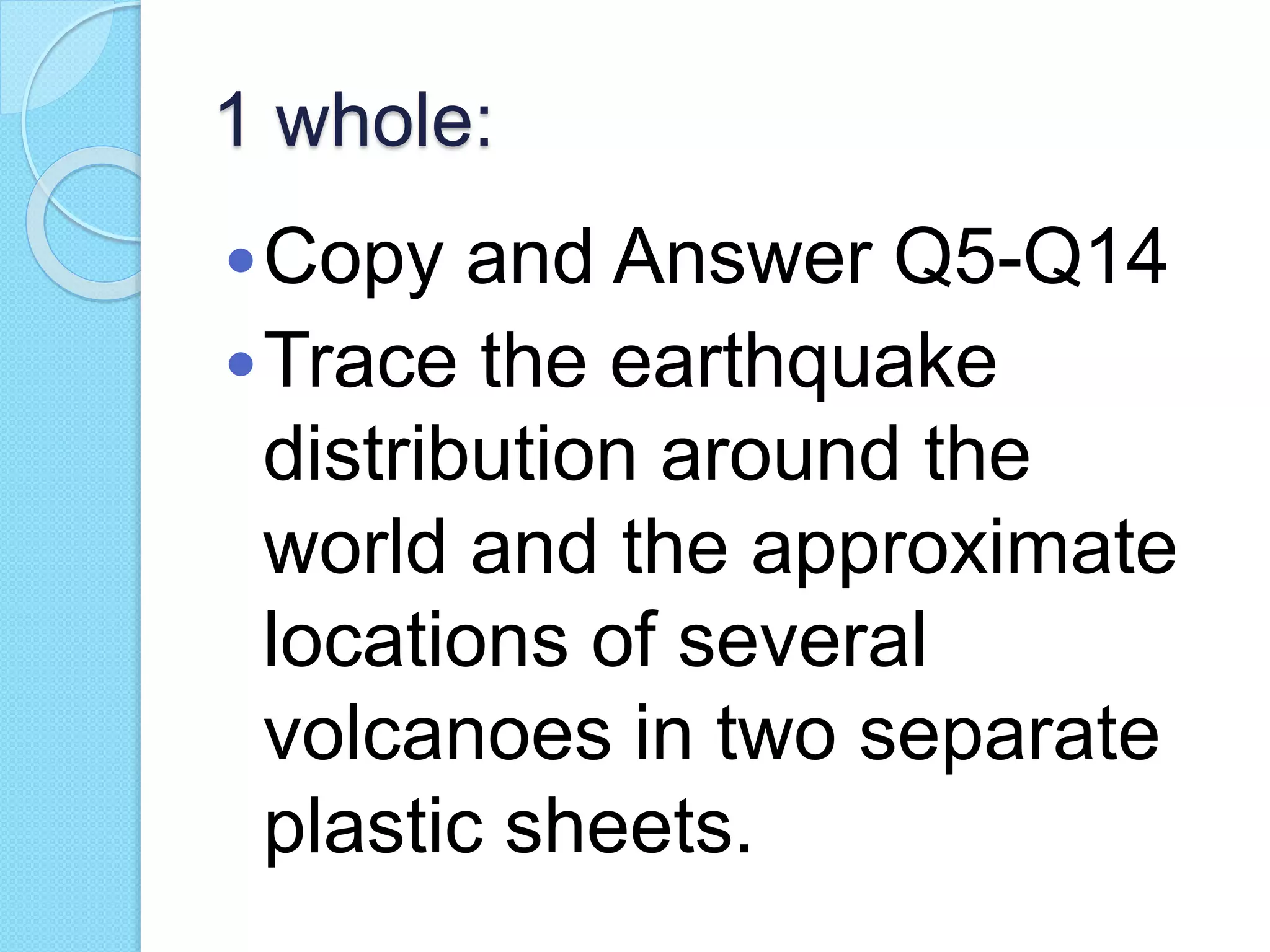 1 whole:
Copy and Answer Q5-Q14
Trace the earthquake
distribution around the
world and the approximate
locations of several
volcanoes in two separate
plastic sheets.
 