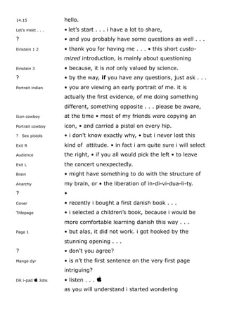 14.15 hello.
Let’s meet . . . • let’s start . . . i have a lot to share,
? • and you probably have some questions as well . . .
Einstein 1 2 • thank you for having me . . . • this short custo-
mized introduction, is mainly about questioning
Einstein 3 • because, it is not only valued by science.
? • by the way, if you have any questions, just ask . . .
Portrait indian • you are viewing an early portrait of me. it is
actually the first evidence, of me doing something
different, something opposite . . . please be aware,
Icon cowboy at the time • most of my friends were copying an
Portrait cowboy icon, • and carried a pistol on every hip.
? Sex pistols • i don’t know exactly why, • but i never lost this
Exit R kind of attitude. • in fact i am quite sure i will select
Audience the right, • if you all would pick the left • to leave
Exit L the concert unexpectedly.
Brain • might have something to do with the structure of
Anarchy my brain, or • the liberation of in-di-vi-dua-li-ty.
? •
Cover • recently i bought a first danish book . . .
Titlepage • i selected a children’s book, because i would be
more comfortable learning danish this way . . .
Page 1 • but alas, it did not work. i got hooked by the
stunning opening . . .
? • don’t you agree?
Mange dyr • is n’t the first sentence on the very first page
intriguing?
DK i-pad  Jobs • listen . . . 
as you will understand i started wondering
 