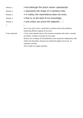Monkey 1 • but although the dutch reckon ‘apestaartje’
Monkey 2 • represents the shape of a monkey’s tale,
Monkey 3 • in reality, the resemblance does not exist,
Monkey 4 • that is, to the best of my knowledge,
Monkey 5 • and unless you prove the opposite . . .’
? •
now, if you don’t mind, i would like to continue with three portfolio’s
presenting different aspects of my work.
To be continued • First, some selected work of the american students with whom i worked
at western michigan university for two years.
Second, the re-design of Vrij Nederland, show casing the collaboration with
artists and illustrators, because we valued the graphic arts to be an
important contrast
Third, finally my regular portfolio.
 