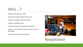 Who …?
prepares for guest arrival
greets the guests when they arrive
checks the guests into the hotel
assigns suitable rooms
checks the guests method of payment
keeps a record of the status of each room in
the hotel
provides information to guests
Receptionist
 