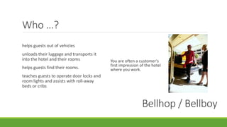 Who …?
You are often a customer's
first impression of the hotel
where you work.
Bellhop / Bellboy
helps guests out of vehicles
unloads their luggage and transports it
into the hotel and their rooms
helps guests find their rooms.
teaches guests to operate door locks and
room lights and assists with roll-away
beds or cribs
 