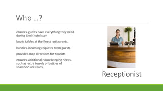 Who …?
Receptionist
ensures guests have everything they need
during their hotel stay
books tables at the finest restaurants.
handles incoming requests from guests
provides map directions for tourists
ensures additional housekeeping needs,
such as extra towels or bottles of
shampoo are ready.
 