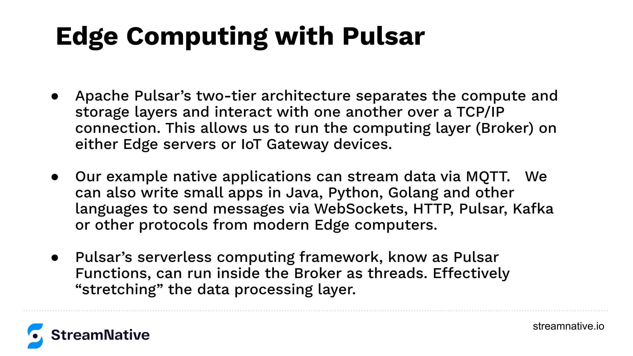 streamnative.io
● Apache Pulsar’s two-tier architecture separates the compute and
storage layers and interact with one another over a TCP/IP
connection. This allows us to run the computing layer (Broker) on
either Edge servers or IoT Gateway devices.
● Our example native applications can stream data via MQTT. We
can also write small apps in Java, Python, Golang and other
languages to send messages via WebSockets, HTTP, Pulsar, Kafka
or other protocols from modern Edge computers.
● Pulsar’s serverless computing framework, know as Pulsar
Functions, can run inside the Broker as threads. Effectively
“stretching” the data processing layer.
Edge Computing with Pulsar
 