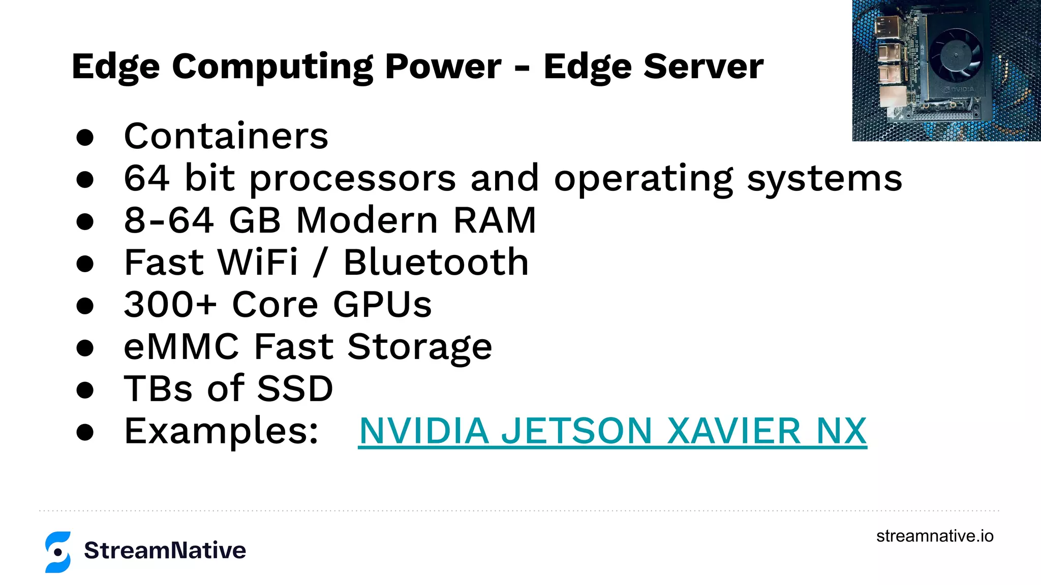 streamnative.io
● Containers
● 64 bit processors and operating systems
● 8-64 GB Modern RAM
● Fast WiFi / Bluetooth
● 300+ Core GPUs
● eMMC Fast Storage
● TBs of SSD
● Examples: NVIDIA JETSON XAVIER NX
Edge Computing Power - Edge Server
 