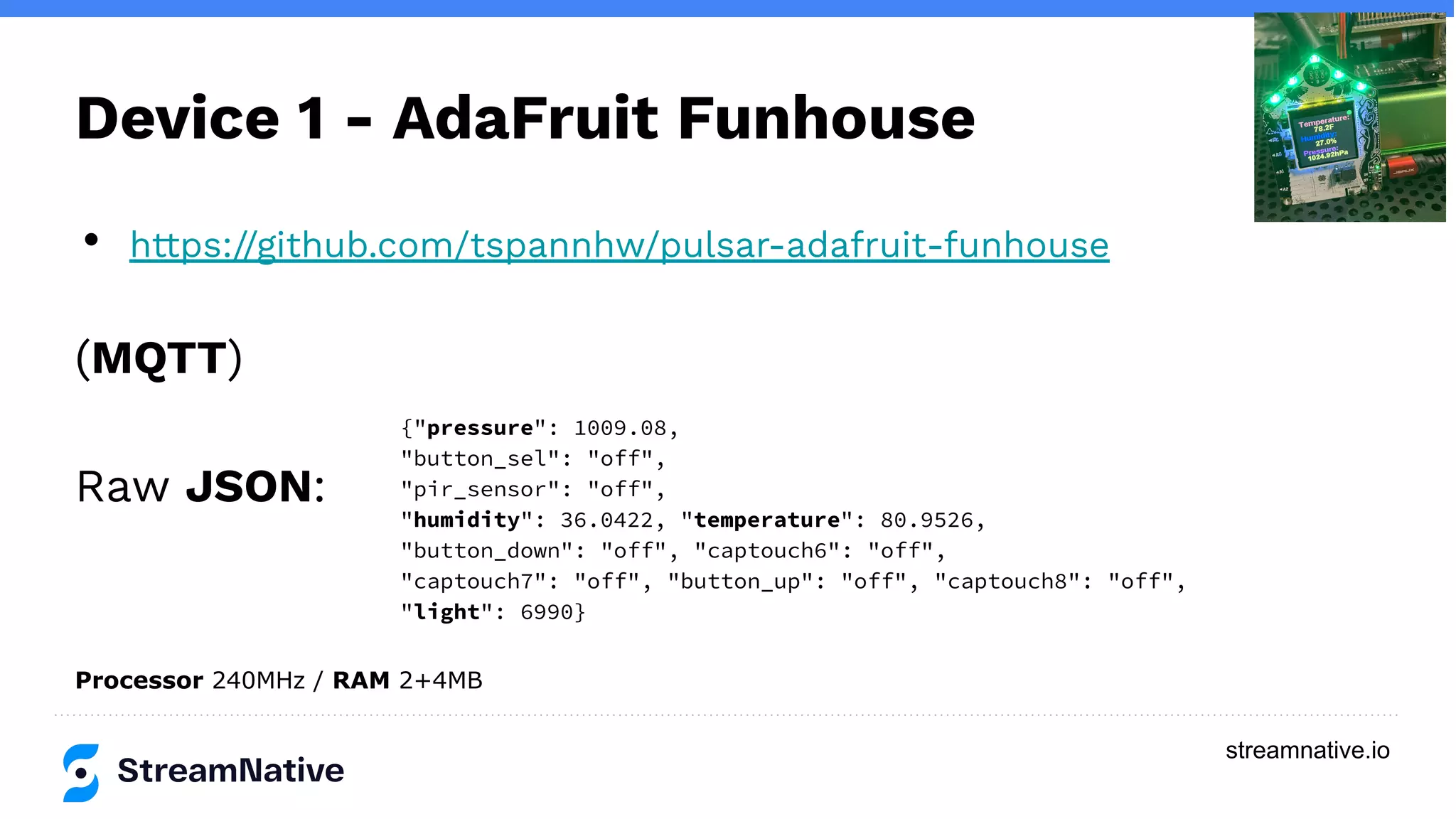streamnative.io
Device 1 - AdaFruit Funhouse
• https://github.com/tspannhw/pulsar-adafruit-funhouse
(MQTT)
Raw JSON:
{"pressure": 1009.08,
"button_sel": "off",
"pir_sensor": "off",
"humidity": 36.0422, "temperature": 80.9526,
"button_down": "off", "captouch6": "off",
"captouch7": "off", "button_up": "off", "captouch8": "off",
"light": 6990}
Processor 240MHz / RAM 2+4MB
 