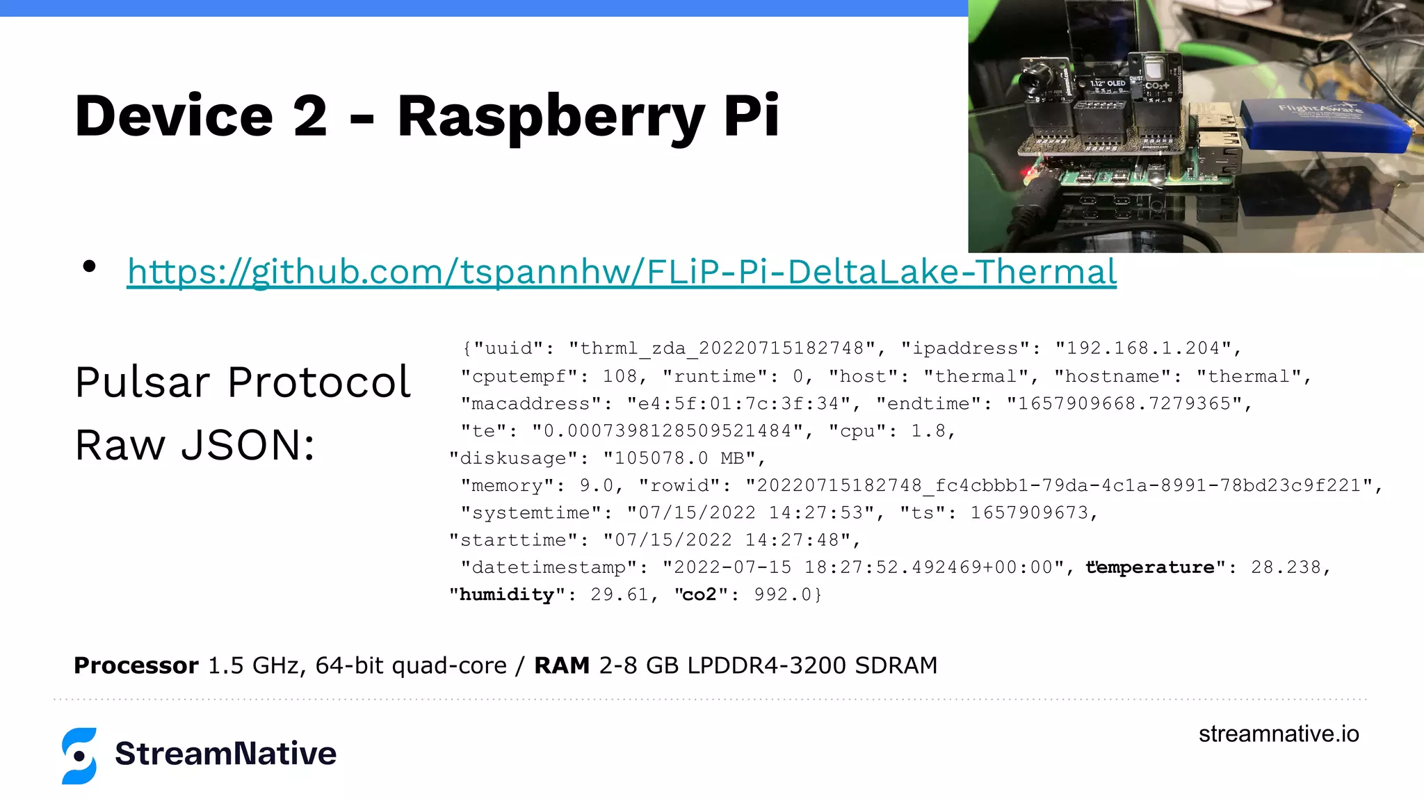 streamnative.io
Device 2 - Raspberry Pi
• https://github.com/tspannhw/FLiP-Pi-DeltaLake-Thermal
Pulsar Protocol
Raw JSON:
Processor 1.5 GHz, 64-bit quad-core / RAM 2-8 GB LPDDR4-3200 SDRAM
{"uuid": "thrml_zda_20220715182748", "ipaddress": "192.168.1.204",
"cputempf": 108, "runtime": 0, "host": "thermal", "hostname": "thermal",
"macaddress": "e4:5f:01:7c:3f:34", "endtime": "1657909668.7279365",
"te": "0.0007398128509521484", "cpu": 1.8,
"diskusage": "105078.0 MB",
"memory": 9.0, "rowid": "20220715182748_fc4cbbb1-79da-4c1a-8991-78bd23c9f221",
"systemtime": "07/15/2022 14:27:53", "ts": 1657909673,
"starttime": "07/15/2022 14:27:48",
"datetimestamp": "2022-07-15 18:27:52.492469+00:00", "
temperature": 28.238,
"humidity": 29.61, "co2": 992.0}
 