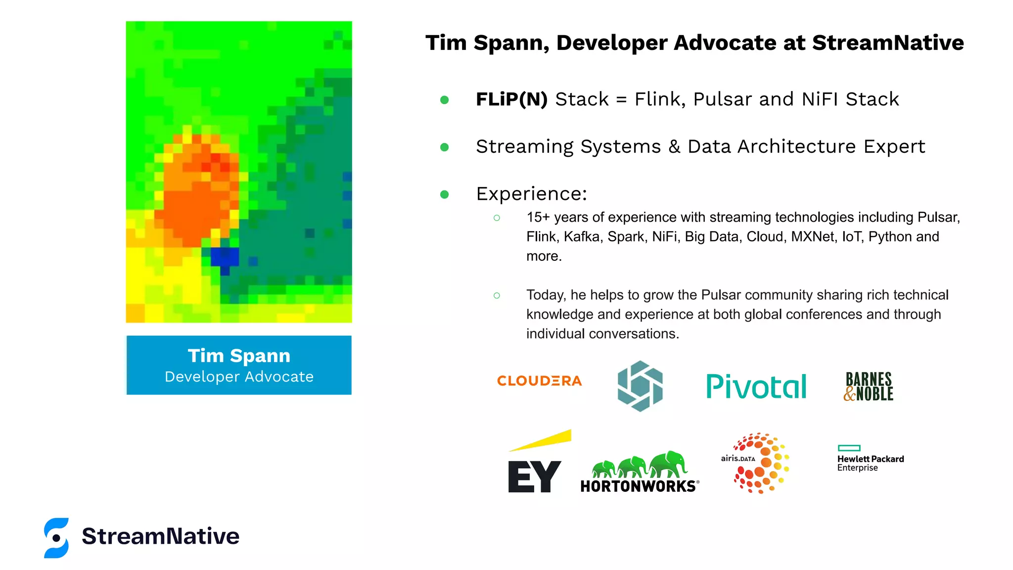 Tim Spann
Developer Advocate
Tim Spann, Developer Advocate at StreamNative
● FLiP(N) Stack = Flink, Pulsar and NiFI Stack
● Streaming Systems & Data Architecture Expert
● Experience:
○ 15+ years of experience with streaming technologies including Pulsar,
Flink, Kafka, Spark, NiFi, Big Data, Cloud, MXNet, IoT, Python and
more.
○ Today, he helps to grow the Pulsar community sharing rich technical
knowledge and experience at both global conferences and through
individual conversations.
 