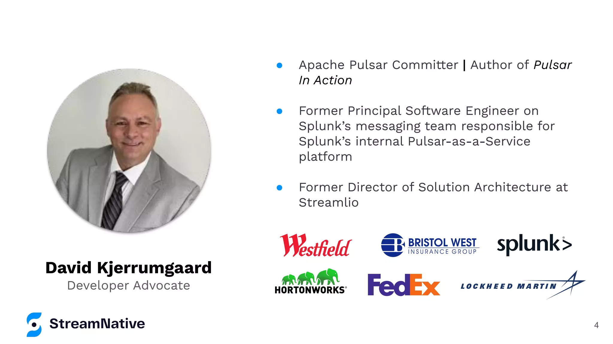 David Kjerrumgaard
Developer Advocate
● Apache Pulsar Committer | Author of Pulsar
In Action
● Former Principal Software Engineer on
Splunk’s messaging team responsible for
Splunk’s internal Pulsar-as-a-Service
platform
● Former Director of Solution Architecture at
Streamlio
4
 