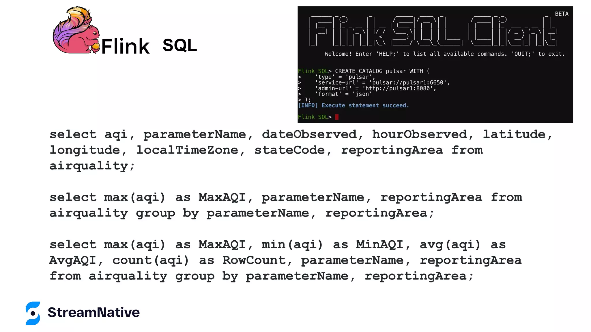 SQL
select aqi, parameterName, dateObserved, hourObserved, latitude,
longitude, localTimeZone, stateCode, reportingArea from
airquality;
select max(aqi) as MaxAQI, parameterName, reportingArea from
airquality group by parameterName, reportingArea;
select max(aqi) as MaxAQI, min(aqi) as MinAQI, avg(aqi) as
AvgAQI, count(aqi) as RowCount, parameterName, reportingArea
from airquality group by parameterName, reportingArea;
 