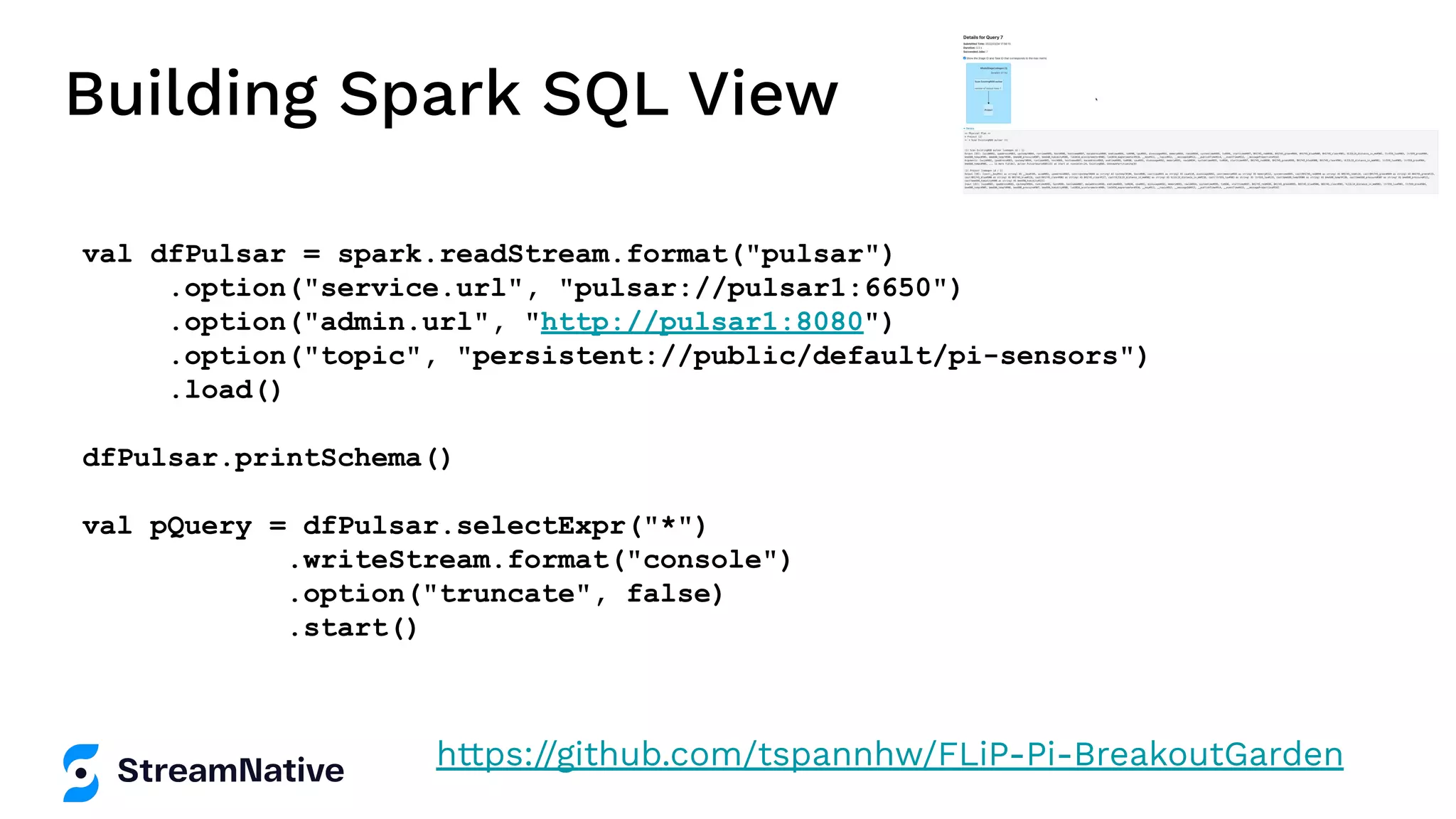 Building Spark SQL View
val dfPulsar = spark.readStream.format("pulsar")
.option("service.url", "pulsar://pulsar1:6650")
.option("admin.url", "http://pulsar1:8080")
.option("topic", "persistent://public/default/pi-sensors")
.load()
dfPulsar.printSchema()
val pQuery = dfPulsar.selectExpr("*")
.writeStream.format("console")
.option("truncate", false)
.start()
https://github.com/tspannhw/FLiP-Pi-BreakoutGarden
 