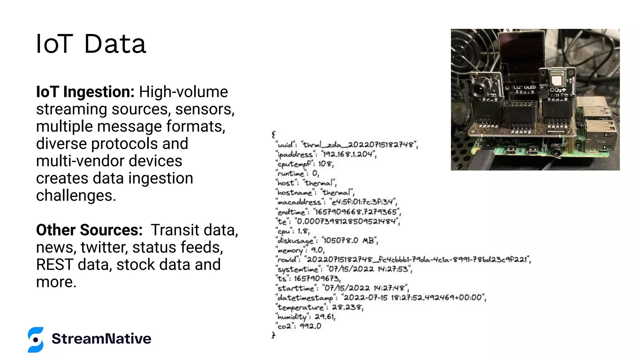 IoT Data
IoT Ingestion: High-volume
streaming sources, sensors,
multiple message formats,
diverse protocols and
multi-vendor devices
creates data ingestion
challenges.
Other Sources: Transit data,
news, twitter, status feeds,
REST data, stock data and
more.
 