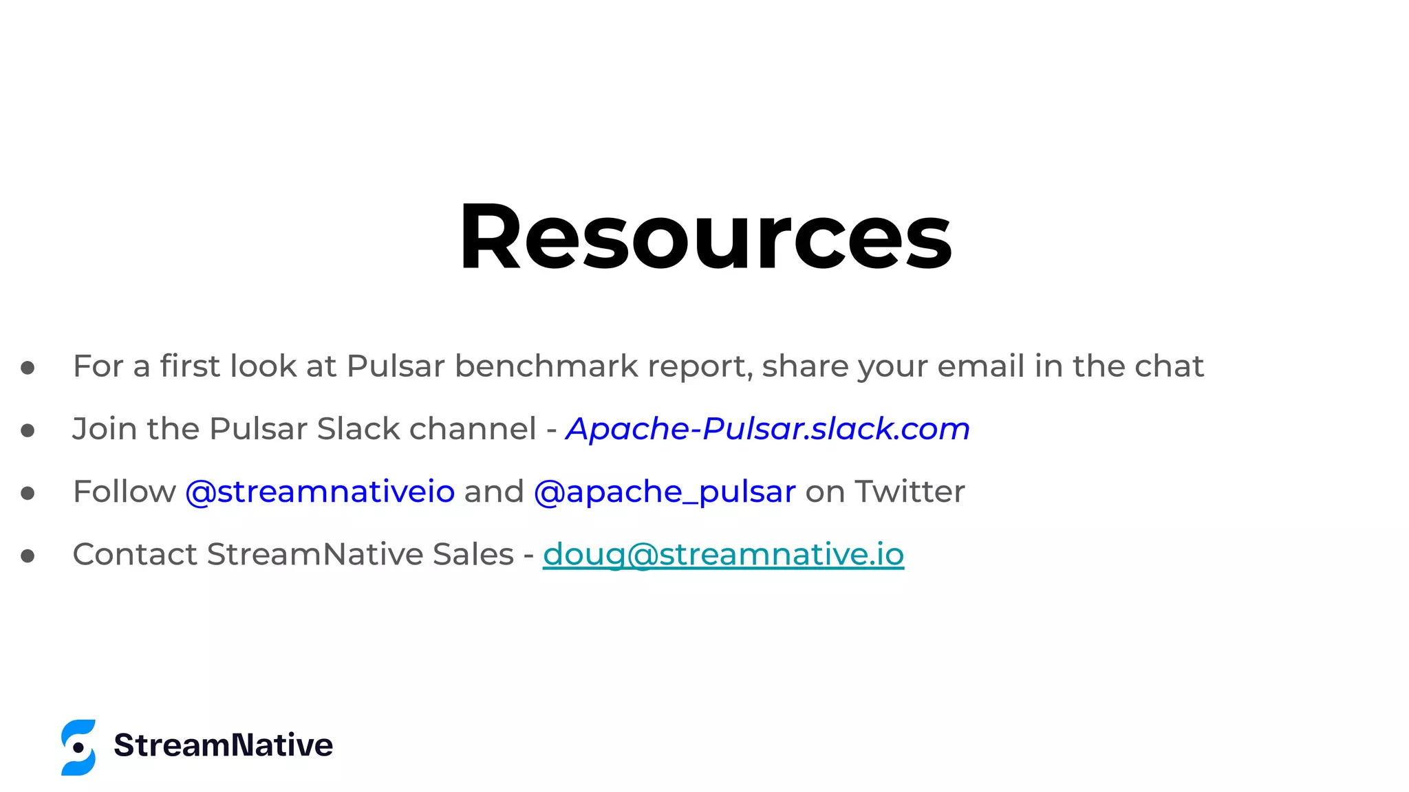 Resources
● For a ﬁrst look at Pulsar benchmark report, share your email in the chat
● Join the Pulsar Slack channel - Apache-Pulsar.slack.com
● Follow @streamnativeio and @apache_pulsar on Twitter
● Contact StreamNative Sales - doug@streamnative.io
 