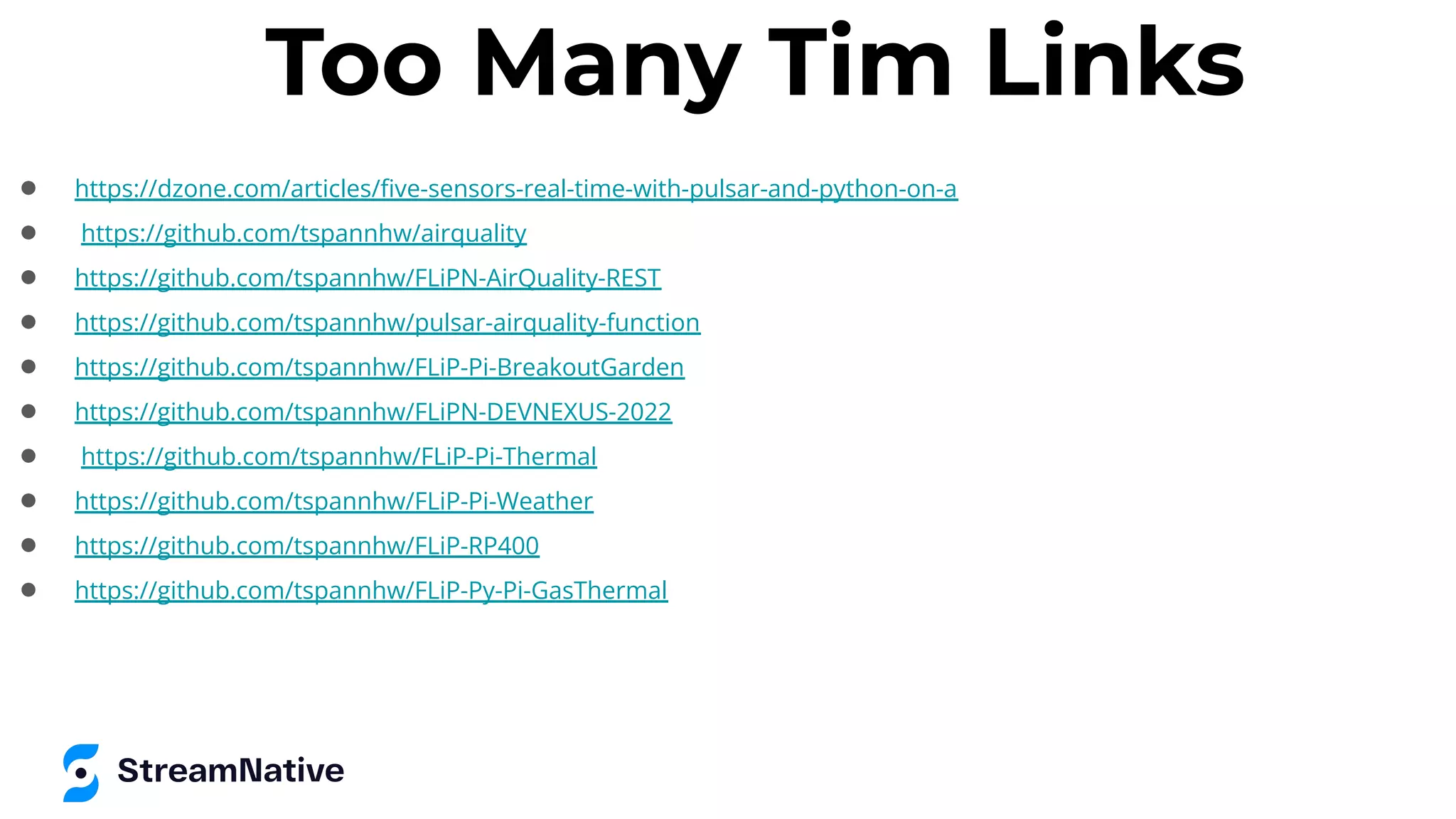 Too Many Tim Links
● https://dzone.com/articles/ﬁve-sensors-real-time-with-pulsar-and-python-on-a
● https://github.com/tspannhw/airquality
● https://github.com/tspannhw/FLiPN-AirQuality-REST
● https://github.com/tspannhw/pulsar-airquality-function
● https://github.com/tspannhw/FLiP-Pi-BreakoutGarden
● https://github.com/tspannhw/FLiPN-DEVNEXUS-2022
● https://github.com/tspannhw/FLiP-Pi-Thermal
● https://github.com/tspannhw/FLiP-Pi-Weather
● https://github.com/tspannhw/FLiP-RP400
● https://github.com/tspannhw/FLiP-Py-Pi-GasThermal
 