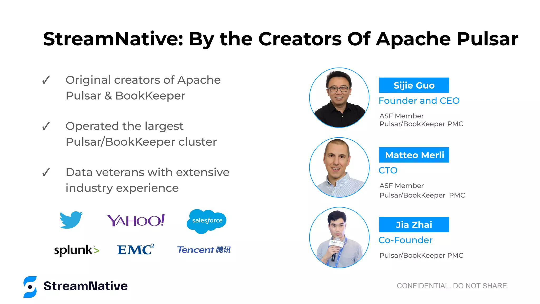 StreamNative: By the Creators Of Apache Pulsar
✓ Original creators of Apache
Pulsar & BookKeeper
✓ Operated the largest
Pulsar/BookKeeper cluster
✓ Data veterans with extensive
industry experience
CONFIDENTIAL. DO NOT SHARE.
ASF Member
Pulsar/BookKeeper PMC
Founder and CEO
Sijie Guo
ASF Member
Pulsar/BookKeeper PMC
CTO
Matteo Merli
Pulsar/BookKeeper PMC
Co-Founder
Jia Zhai
 