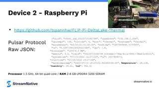 streamnative.io
Device 2 - Raspberry Pi
• https://github.com/tspannhw/FLiP-Pi-DeltaLake-Thermal
Pulsar Protocol
Raw JSON:
Processor 1.5 GHz, 64-bit quad-core / RAM 2-8 GB LPDDR4-3200 SDRAM
{"uuid": "thrml_zda_20220715182748", "ipaddress": "192.168.1.204",
"cputempf": 108, "runtime": 0, "host": "thermal", "hostname": "thermal",
"macaddress": "e4:5f:01:7c:3f:34", "endtime": "1657909668.7279365",
"te": "0.0007398128509521484", "cpu": 1.8,
"diskusage": "105078.0 MB",
"memory": 9.0, "rowid": "20220715182748_fc4cbbb1-79da-4c1a-8991-78bd23c9f221",
"systemtime": "07/15/2022 14:27:53", "ts": 1657909673,
"starttime": "07/15/2022 14:27:48",
"datetimestamp": "2022-07-15 18:27:52.492469+00:00", "
temperature": 28.238,
"humidity": 29.61, "co2": 992.0}
 
